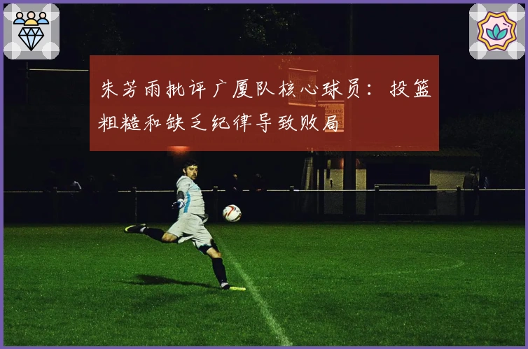 朱芳雨批评广厦队核心球员：投篮粗糙和缺乏纪律导致败局