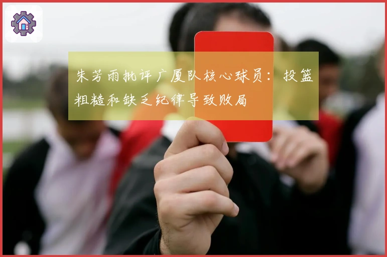 朱芳雨批评广厦队核心球员：投篮粗糙和缺乏纪律导致败局